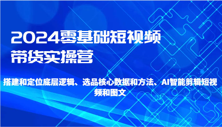 2024零基础短视频带货实操营-搭建和定位底层逻辑、选品核心数据和方法、AI智能剪辑-智学院资源网