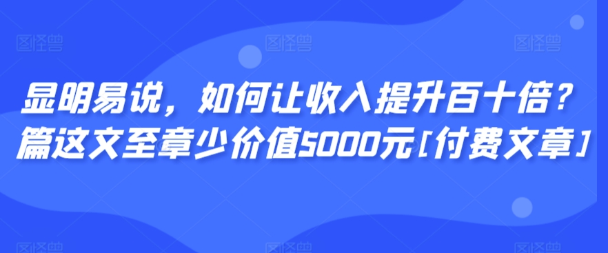 显明易说，如何让收入提升百十倍？‮篇这‬文‮至章‬少价值5000元[付费文章]-智学院资源网