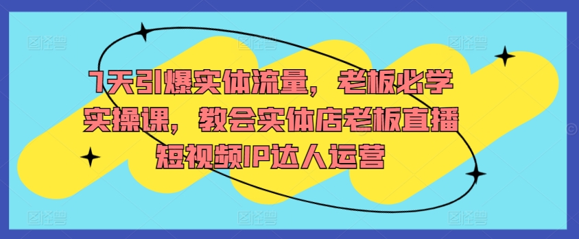 7天引爆实体流量，老板必学实操课，教会实体店老板直播短视频IP达人运营-智学院资源网