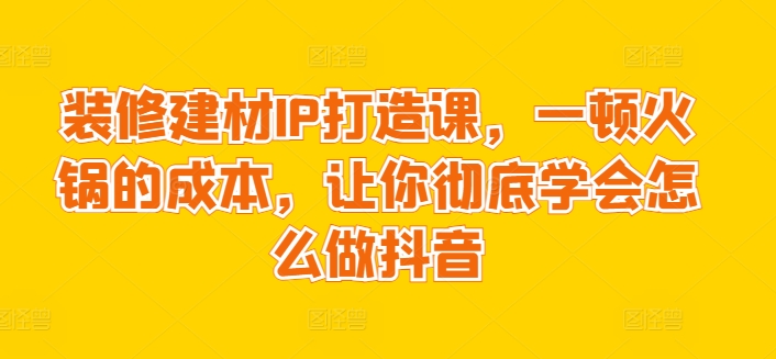 装修建材IP打造课，一顿火锅的成本，让你彻底学会怎么做抖音-智学院资源网