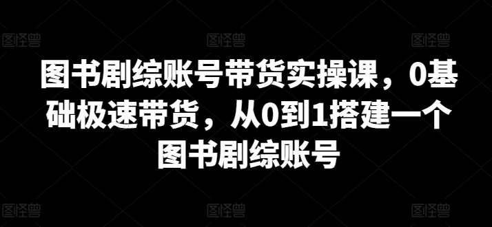 图书剧综账号带货实操课，0基础极速带货，从0到1搭建一个图书剧综账号-智学院资源网