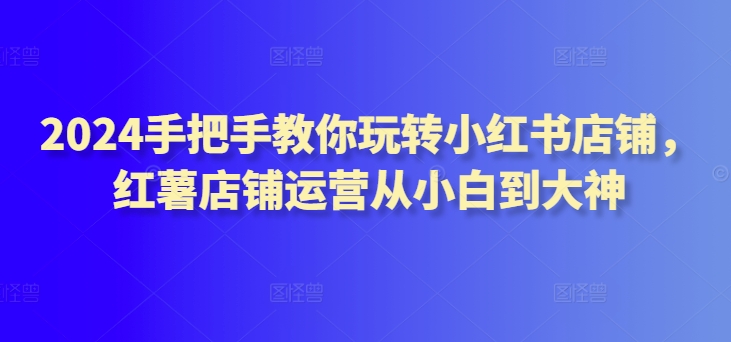 2024手把手教你玩转小红书店铺，红薯店铺运营从小白到大神-智学院资源网