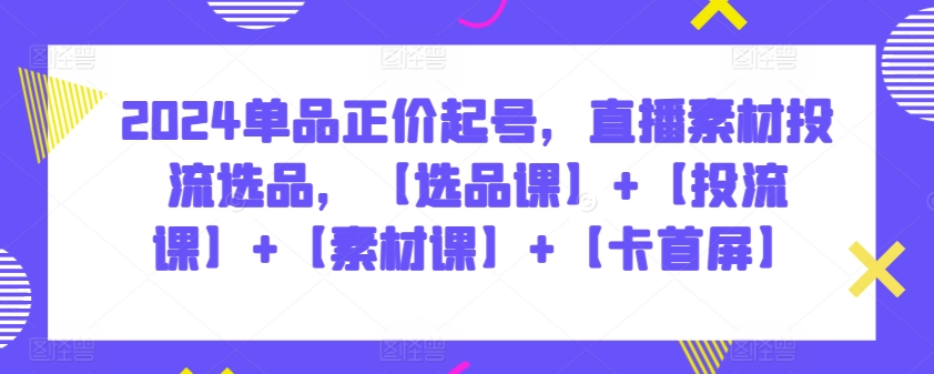 2024单品正价起号，直播素材投流选品，【选品课】+【投流课】+【素材课】+【卡首屏】-智学院资源网