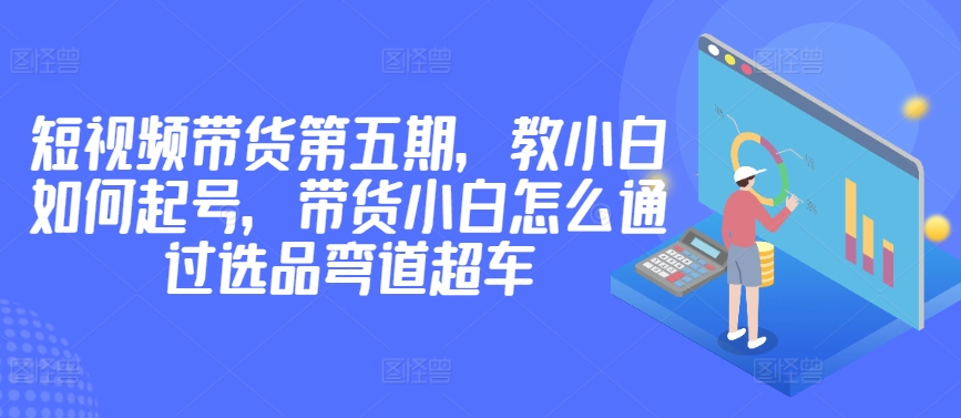 价值2980短视频带货第五期，教小白如何起号，带货小白怎么通过选品弯道超车-智学院资源网