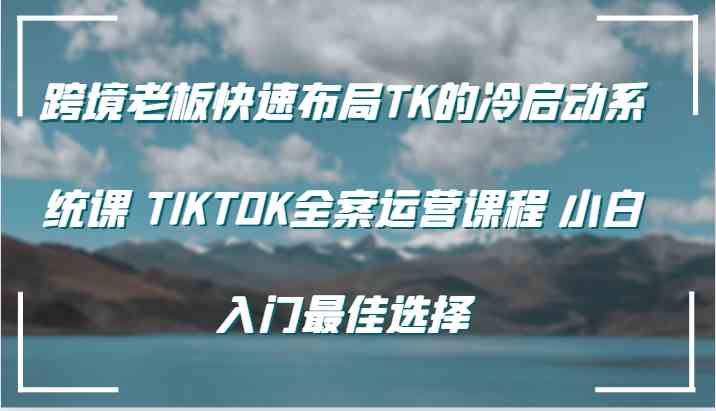 跨境老板快速布局TK的冷启动系统课 TIKTOK全案运营课程 小白入门最佳选择-智学院资源网