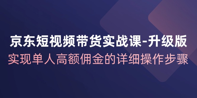 京东短视频带货实战课升级版，实现单人高额佣金的详细操作步骤-智学院资源网